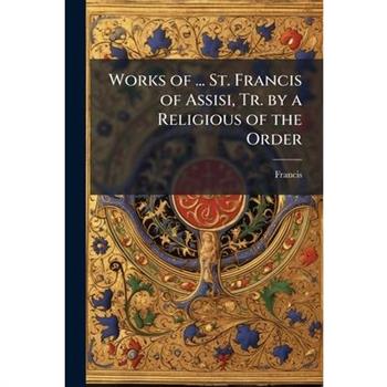 Works of ... St. Francis of Assisi, Tr. by a Religious of the Order