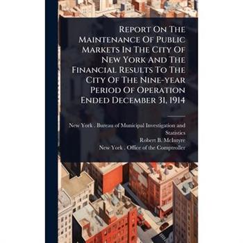 Report On The Maintenance Of Public Markets In The City Of New York And The Financial Results To The City Of The Nine-year Period Of Operation Ended December 31, 1914