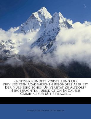 Rechtsbegr羹ndete Vorstellung Der Privilegirten Academischen Besonders Aber Bey Der N羹rnbergischen Universit瓣t Zu Altdorff Hergebrachten Iurisdiction in Caussis Criminalibus