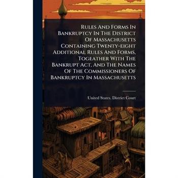 Rules And Forms In Bankruptcy In The District Of Massachusetts Containing Twenty-eight Additional Rules And Forms, Togeather With The Bankrupt Act, And The Names Of The Commissioners Of Bankruptcy In