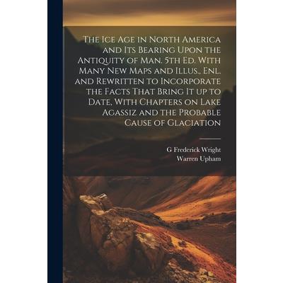 The ice age in North America and its Bearing Upon the Antiquity of man. 5th ed. With Many new Maps and Illus., enl. and Rewritten to Incorporate the Facts That Bring it up to Date, With Chapters on La