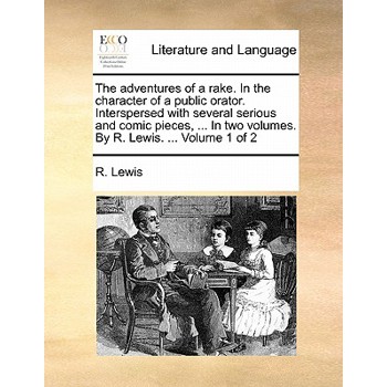 The Adventures of a Rake. in the Character of a Public Orator. Interspersed with Several Serious and Comic Pieces, ... in Two Volumes. by R. Lewis. ... Volume 1 of 2