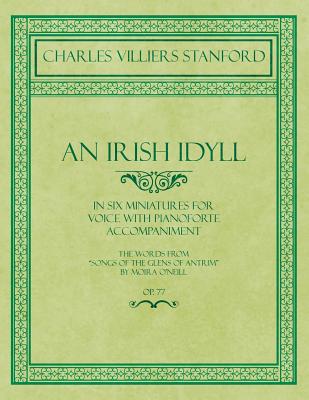An Irish Idyll - In Six Miniatures for Voice with Pianoforte Accompaniment - The Words from Songs of the Glens of Antrim by Moira O’Neill - Op.77 An Irish Idyll - In Six Miniatures for Voice with Pianoforte Accompaniment - The Words from Songs of the Glens of Antrim by Moira O’Neill - Op.77