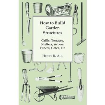 How to Build Garden Structures - Grills, Terraces, Shelters, Arbors, Fences, Gates, Etc