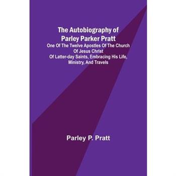 The Autobiography of Parley Parker Pratt; One of the Twelve Apostles of the Church of Jesus Christ of Latter-Day Saints, Embracing His Life, Ministry, and Travels
