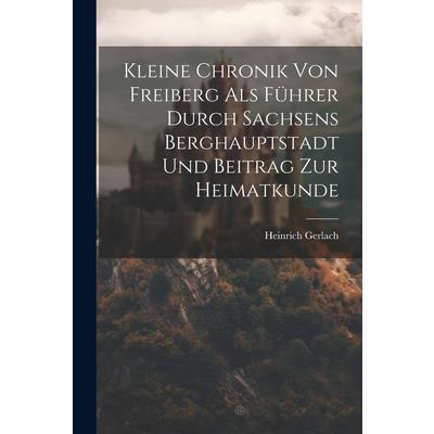 Kleine Chronik Von Freiberg Als F羹hrer Durch Sachsens Berghauptstadt Und Beitrag Zur Heimatkunde
