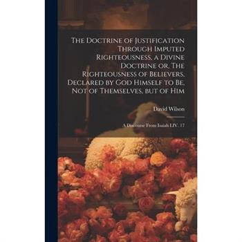 The Doctrine of Justification Through Imputed Righteousness, a Divine Doctrine or, The Righteousness of Believers, Declared by God Himself to Be, Not of Themselves, but of Him