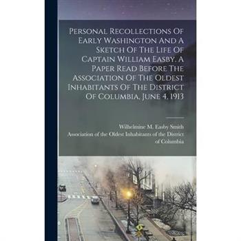 Personal Recollections Of Early Washington And A Sketch Of The Life Of Captain William Easby. A Paper Read Before The Association Of The Oldest Inhabitants Of The District Of Columbia, June 4, 1913