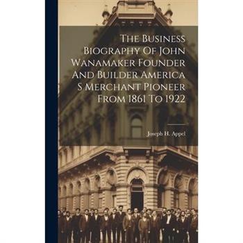 The Business Biography Of John Wanamaker Founder And Builder America S Merchant Pioneer From 1861 To 1922