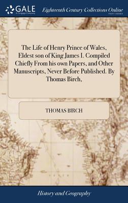 The Life of Henry Prince of Wales, Eldest Son of King James I. Compiled Chiefly from His Own Papers, and Other Manuscripts, Never Before Published. by Thomas Birch,