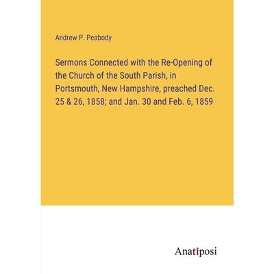 Sermons Connected with the Re-Opening of the Church of the South Parish, in Portsmouth, New Hampshire, preached Dec. 25 & 26, 1858; and Jan. 30 and Feb. 6, 1859