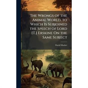 The Wrongs of the Animal World. to Which Is Subjoined the Speech of Lord [T.] Erskine On the Same Subject