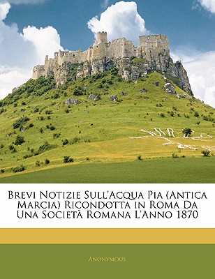 Brevi Notizie Sull’acqua Pia (Antica Marcia) Ricondotta in Roma Da Una Societa Romana L’Anno 1870