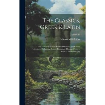 The Classics, Greek & Latin; the Most Celebrated Works of Hellenic and Roman Literatvre, Embracing Poetry, Romance, History, Oratory, Science, and Philosophy; Volume 15