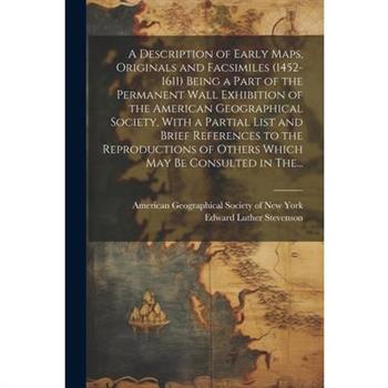 A Description of Early Maps, Originals and Facsimiles (1452-1611) Being a Part of the Permanent Wall Exhibition of the American Geographical Society, With a Partial List and Brief References to the Re