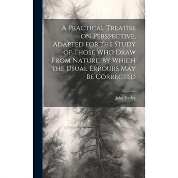 A Practical Treatise on Perspective, Adapted for the Study of Those Who Draw From Nature, by Which the Usual Errours May Be Corrected