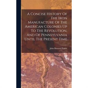A Concise History Of The Iron Manufacture Of The American Colonies Up To The Revolution, And Of Pennsylvania Until The Present Time