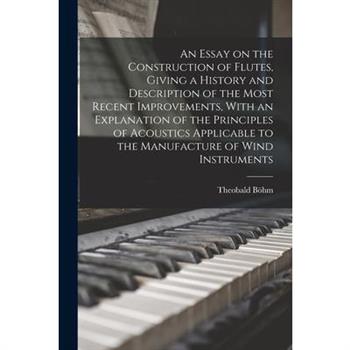 An Essay on the Construction of Flutes, Giving a History and Description of the Most Recent Improvements, With an Explanation of the Principles of Acoustics Applicable to the Manufacture of Wind Instr