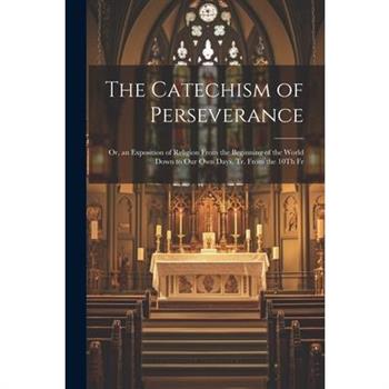 The Catechism of Perseverance; Or, an Exposition of Religion From the Beginning of the World Down to Our Own Days, Tr. From the 10Th Fr