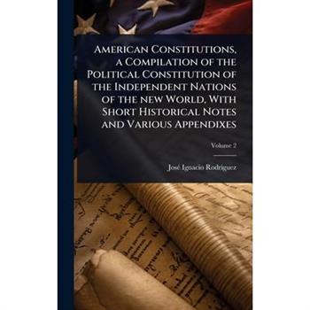 American Constitutions, a Compilation of the Political Constitution of the Independent Nations of the new World, With Short Historical Notes and Various Appendixes