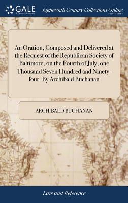 An Oration, Composed and Delivered at the Request of the Republican Society of Baltimore, on the Fourth of July, One Thousand Seven Hundred and Ninety-Four. by Archibald Buchanan