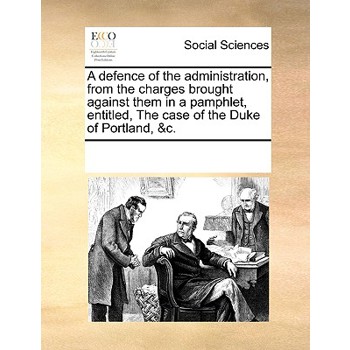 A defence of the administration, from the charges brought against them in a pamphlet, entitled, The case of the Duke of Portland, &c.