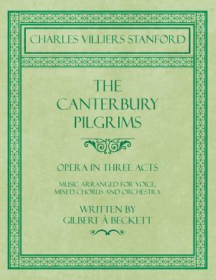 The Canterbury Pilgrims - Opera in Three Acts - Music Arranged for Voice, Mixed Chorus and Orchestra - Written by Gilbert ? Beckett - Composed by C. V. Stanford The Canterbury Pilgrims - Opera in Three Acts - Music Arranged for Voice, Mixed Chorus and Orchestra - Written by Gilbert ? Beckett - Composed by C. V. Stanford