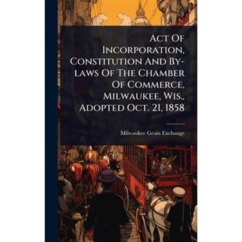 Act Of Incorporation, Constitution And By-laws Of The Chamber Of Commerce, Milwaukee, Wis., Adopted Oct. 21, 1858