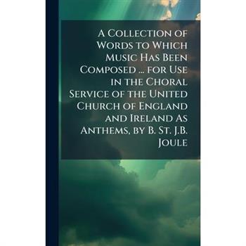 A Collection of Words to Which Music Has Been Composed ... for Use in the Choral Service of the United Church of England and Ireland As Anthems, by B. St. J.B. Joule