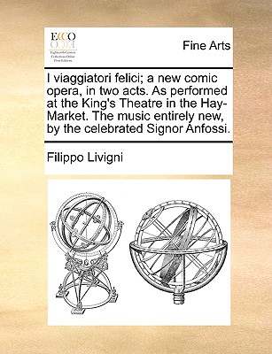 I Viaggiatori Felici; A New Comic Opera, in Two Acts. as Performed at the King’s Theatre in the Hay-Market. the Music Entirely New, by the Celebrated Signor Anfossi.