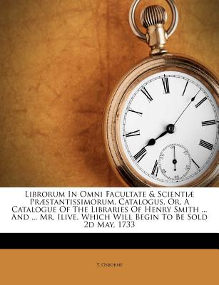 Librorum in Omni Facultate & Scienti疆 Pr疆stantissimorum, Catalogus. Or, a Catalogue of the Libraries of Henry Smith ... and ... Mr. Ilive. Which Will Begin to Be Sold 2D May, 1733