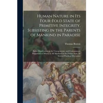 Human Nature in its Four-fold State of Primitive Integrity, Subsisting in the Parents of Mankind in Paradise; Entire Deprivation in the Unregenerate; and Consummate Happiness or Misery in all Mankind