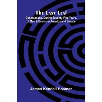 The Last Leaf; Observations, During Seventy-Five Years, Of Men And Events In America And Europe