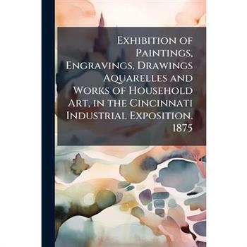 Exhibition of Paintings, Engravings, Drawings Aquarelles and Works of Household Art, in the Cincinnati Industrial Exposition. 1875