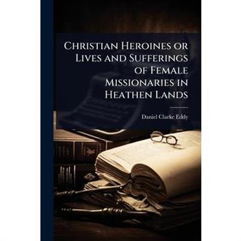 Christian Heroines or Lives and Sufferings of Female Missionaries in Heathen Lands
