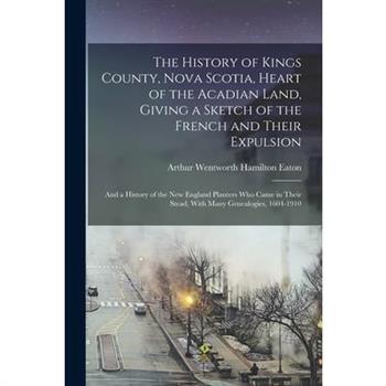 The History of Kings County, Nova Scotia, Heart of the Acadian Land, Giving a Sketch of the French and Their Expulsion; and a History of the New England Planters who Came in Their Stead, With Many Gen