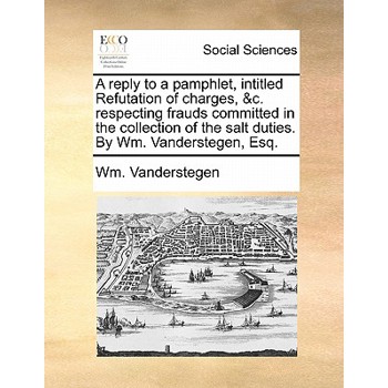 A Reply to a Pamphlet, Intitled Refutation of Charges, &c. Respecting Frauds Committed in the Collection of the Salt Duties. by Wm. Vanderstegen, Esq.