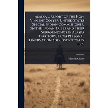 Alaska ... Report of the Hon. Vincent Colyer, United States Special Indian Commissioner, on the Indian Tribes and Their Surroundings in Alaska Territory, From Personal Observation and Inspection in 18