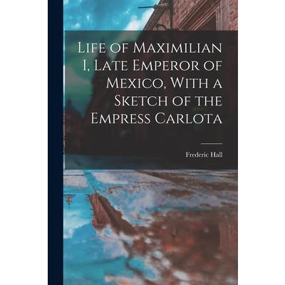 Life of Maximilian I, Late Emperor of Mexico, With a Sketch of the Empress Carlota