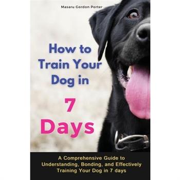 How to Train Your Dog in 7 Days-A Comprehensive Guide to Understanding, Bonding, and Effectively Training Your Dog in 7 days