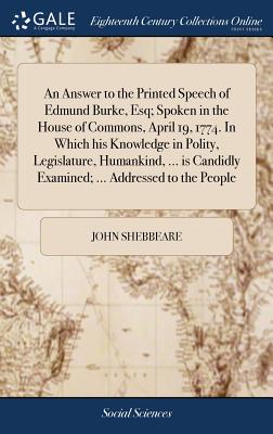 An Answer to the Printed Speech of Edmund Burke, Esq; Spoken in the House of Commons, April 19, 1774. in Which His Knowledge in Polity, Legislature, Humankind, ... Is Candidly Examined; ... Addressed