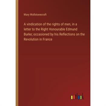 A vindication of the rights of men, in a letter to the Right Honourable Edmund Burke; occasioned by his Reflections on the Revolution in France