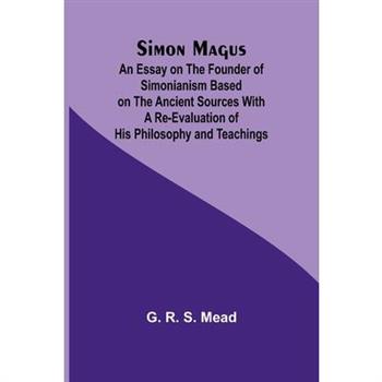 Simon Magus; An Essay on the Founder of Simonianism Based on the Ancient Sources With a Re-Evaluation of His Philosophy and Teachings