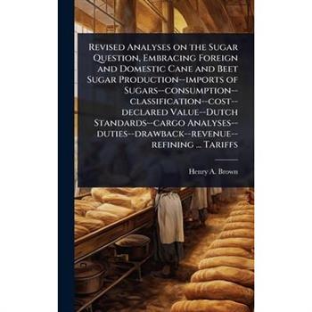 Revised Analyses on the Sugar Question, Embracing Foreign and Domestic Cane and Beet Sugar Production--imports of Sugars--consumption--classification--cost--declared Value--Dutch Standards--cargo Anal