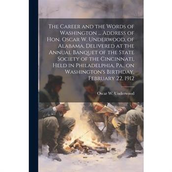 The Career and the Words of Washington ... Address of Hon. Oscar W. Underwood, of Alabama, Delivered at the Annual Banquet of the State Society of the Cincinnati, Held in Philadelphia, Pa., on Washing