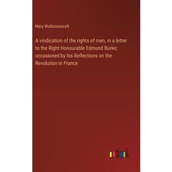 A vindication of the rights of men, in a letter to the Right Honourable Edmund Burke; occasioned by his Reflections on the Revolution in France