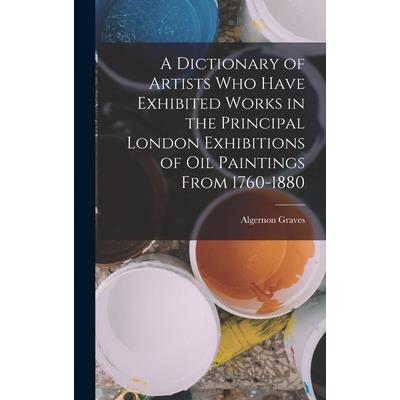 A Dictionary of Artists Who Have Exhibited Works in the Principal London Exhibitions of Oil Paintings From 1760-1880
