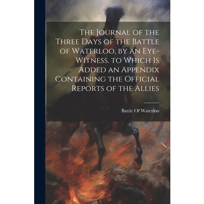 The Journal of the Three Days of the Battle of Waterloo, by an Eye-Witness. to Which Is Added an Appendix Containing the Official Reports of the Allies