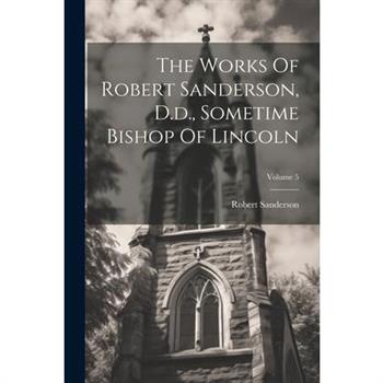 The Works Of Robert Sanderson, D.d., Sometime Bishop Of Lincoln; Volume 5