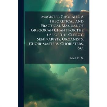 Magister Choralis. A Theoretical and Practical Manual of Gregorian Chant for the use of the Clergy, Seminarists, Organists, Choir-masters, Choristers, &c.